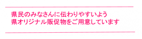 県民のみなさんに伝わりやすいよう県オリジナル販促物をご用意しています