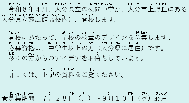 令和８年４月、大分県立の夜間中学が、大分市上野丘にある 大分県立爽風館高校内に、開校します。開校にあたって、学校の校章のデザインを募集します。応募資格は、中学生以上の方（大分県に居住）です。多くの方からのアイデアをお待ちしています。